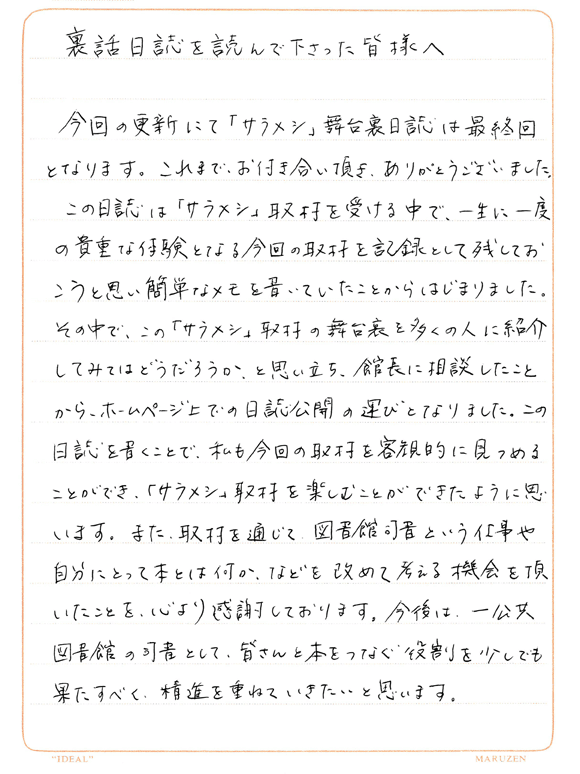 裏話日誌を読んで下さった皆様へ。今回の更新にて「サラメシ」舞台裏日誌は最終回となります。これまで、お付き合い頂き、ありがとうございました。この日誌は「サラメシ」取材を受ける中で、一生に一度の貴重な体験となる今回の取材を記録として残しておこうと思い簡単なメモを書いていたことからはじまりました。その中で、この「サラメシ」取材の舞台裏を多くの人に紹介してみてはどうだろうか、と思い立ち、館長に相談したことから、ホームページ上での日誌公開の運びとなりました。この日誌を書くことで、私も今回の取材を客観的に見つめることができ、「サラメシ」取材を楽しむことができたように思います。また、取材を通じて図書館司書という仕事や自分にとって本とは何か、などを改めて考える機会を頂いたことを、心より感謝しております。今後は、一公共図書館の司書として、皆さんと本をつなぐ役割を少し手も果たすべく、精進を重ねていきたいと思います。