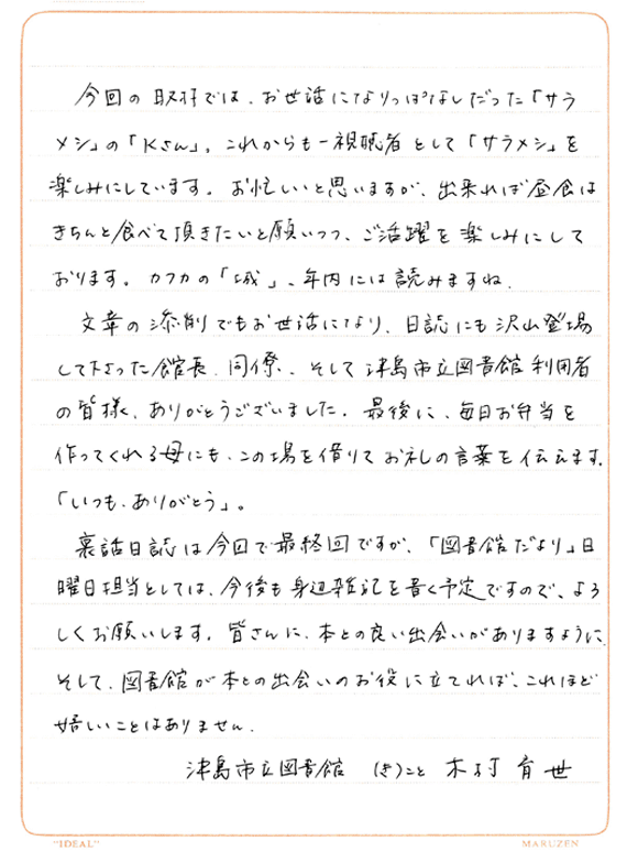今回の取材では、お世話になりっぱなしだった「サラメシ」の「Kさん」。これからも一視聴者として「サラメシ」を楽しみにしています。お忙しいと思いますが、出来れば昼食はきちんと食べて頂きたいと願いつつ、ご活躍を楽しみにしております。カフカの「城」、年内には読みますね。文章の添削でもお世話になり、日誌にも沢山登場して下さった館長、同僚、そして津島市立図書館利用者の皆様、ありがとうございました。最後に、毎日お弁当を作ってくれる母にも、この場を借りてお礼の言葉を伝えます。「いつも、ありがとう」。裏話日誌は今回で最終回ですが、「図書館だより」日曜日担当としては、今後も身辺雑記を書く予定ですので、よろしくお願いします。皆さんに、本との良い出会いがありますように。そして、図書館が本との出会いのお役に立てれば、これほど嬉しいことはありません。津島市立図書館（き）こと木村育代